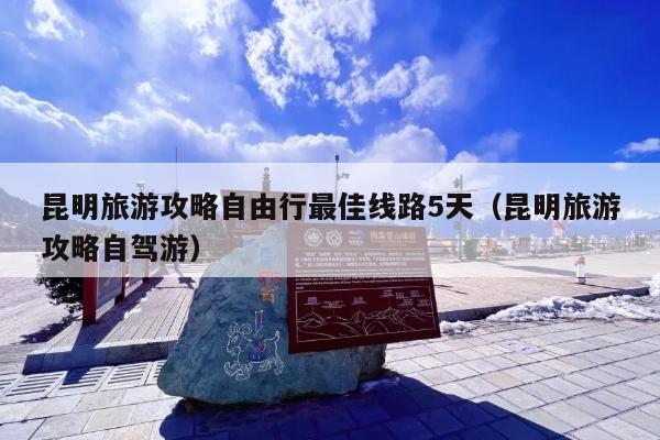 昆明旅游攻略自由行最佳线路5天(昆明旅游攻略自驾游)