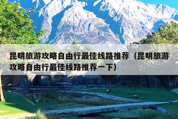 昆明旅游攻略自由行最佳线路推荐(昆明旅游攻略自由行最佳线路推荐一下)