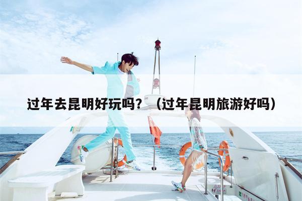 过年去昆明好玩吗?(过年昆明旅游好吗)