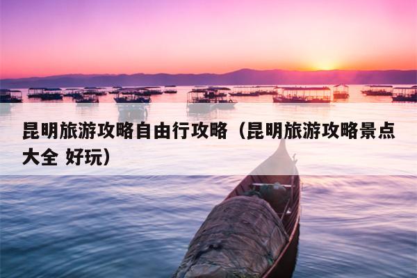 昆明旅游攻略自由行攻略(昆明旅游攻略景点大全 好玩)