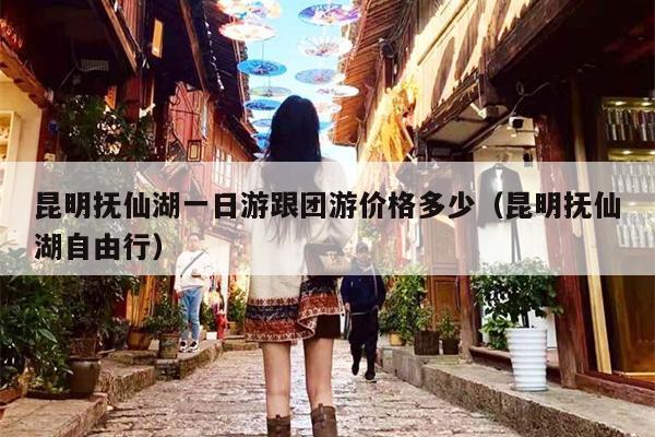昆明抚仙湖一日游跟团游价格多少(昆明抚仙湖自由行)
