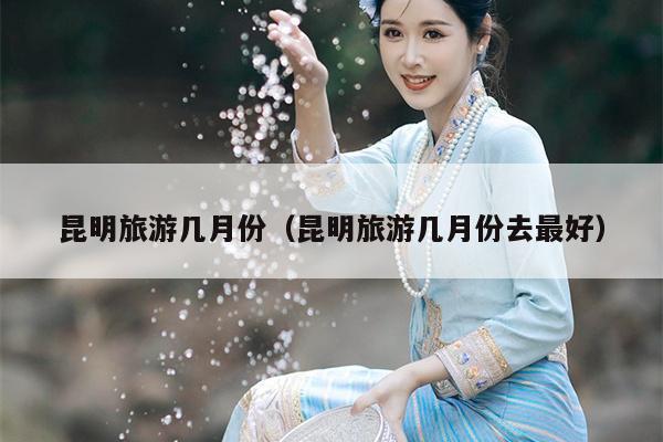昆明旅游几月份(昆明旅游几月份去最好)