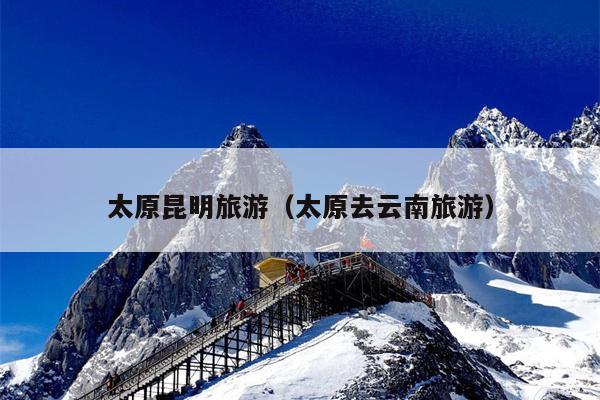 太原昆明旅游(太原去云南旅游)