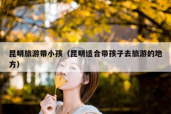 昆明旅游带小孩(昆明适合带孩子去旅游的地方)