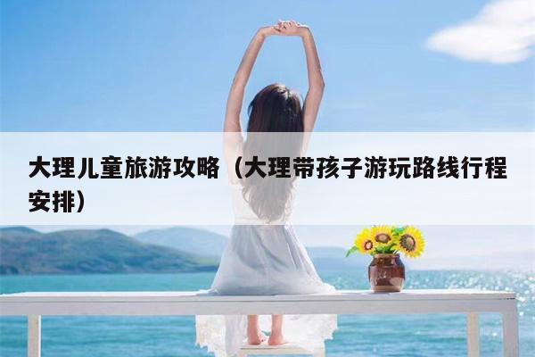 大理儿童旅游攻略（大理带孩子游玩路线行程安排）