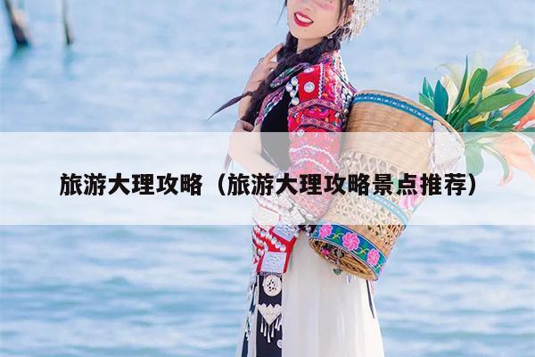 旅游大理攻略（旅游大理攻略景点推荐）