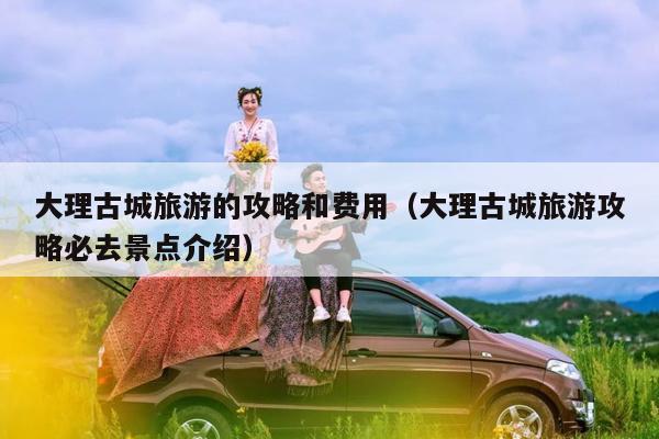 大理古城旅游的攻略和费用（大理古城旅游攻略必去景点介绍）