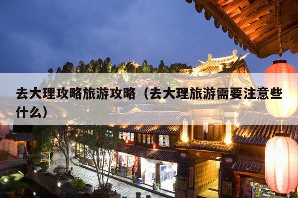 去大理攻略旅游攻略（去大理旅游需要注意些什么）