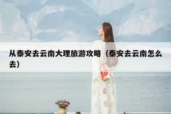 从泰安去云南大理旅游攻略（泰安去云南怎么去）