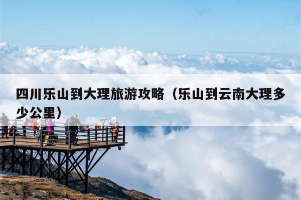 四川乐山到大理旅游攻略（乐山到云南大理多少公里）