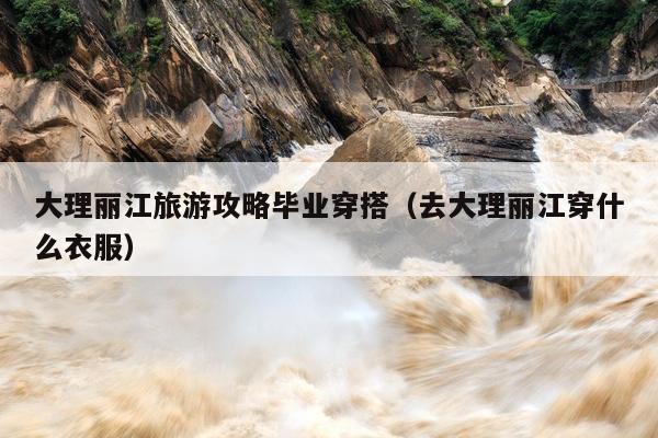 大理丽江旅游攻略毕业穿搭（去大理丽江穿什么衣服）