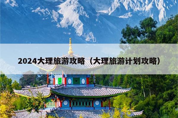 2024大理旅游攻略（大理旅游计划攻略）