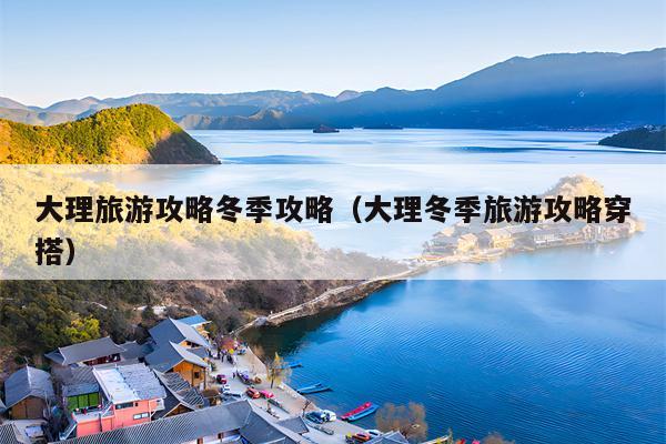 大理旅游攻略冬季攻略（大理冬季旅游攻略穿搭）