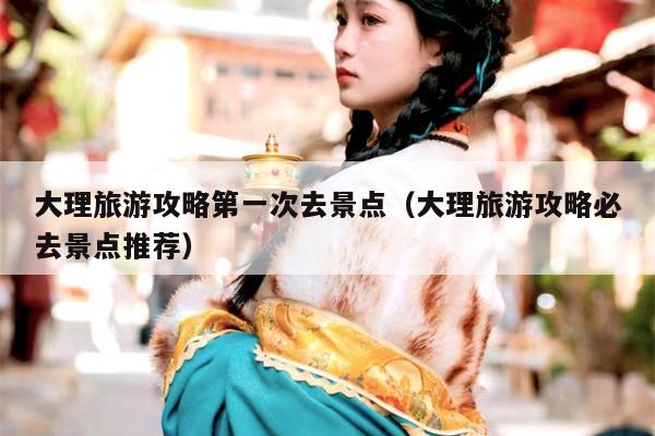 大理旅游攻略第一次去景点（大理旅游攻略必去景点推荐）