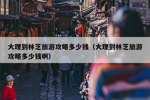 大理到林芝旅游攻略多少钱（大理到林芝旅游攻略多少钱啊）