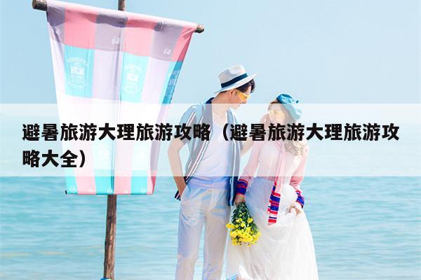 避暑旅游大理旅游攻略（避暑旅游大理旅游攻略大全）