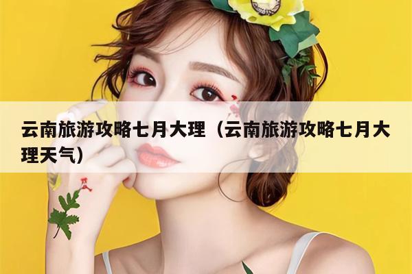 云南旅游攻略七月大理（云南旅游攻略七月大理天气）