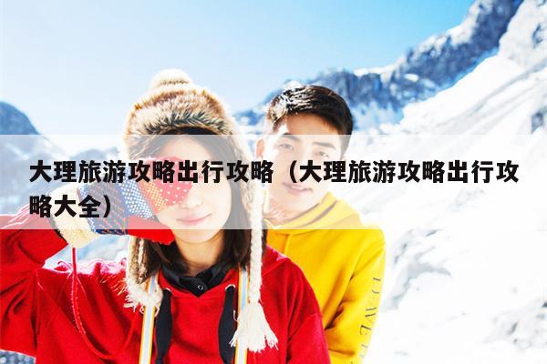 大理旅游攻略出行攻略（大理旅游攻略出行攻略大全）