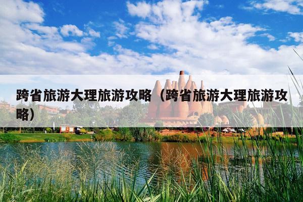 跨省旅游大理旅游攻略（跨省旅游大理旅游攻略）