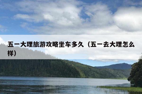 五一大理旅游攻略坐车多久（五一去大理怎么样）