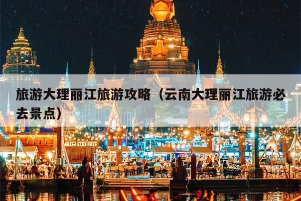 旅游大理丽江旅游攻略（云南大理丽江旅游必去景点）