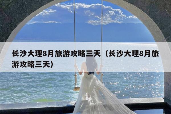 长沙大理8月旅游攻略三天（长沙大理8月旅游攻略三天）