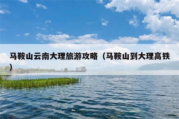 马鞍山云南大理旅游攻略（马鞍山到大理高铁）