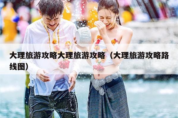 大理旅游攻略大理旅游攻略（大理旅游攻略路线图）