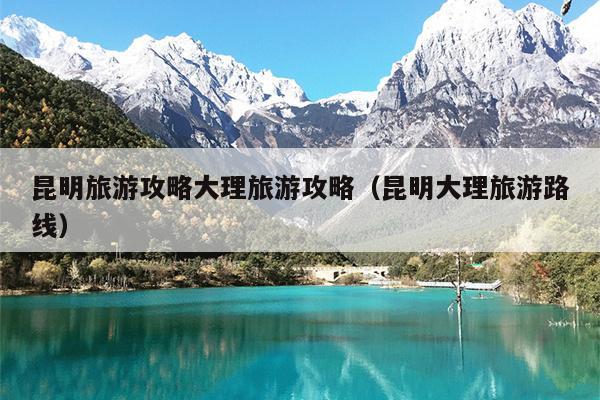 昆明旅游攻略大理旅游攻略（昆明大理旅游路线）