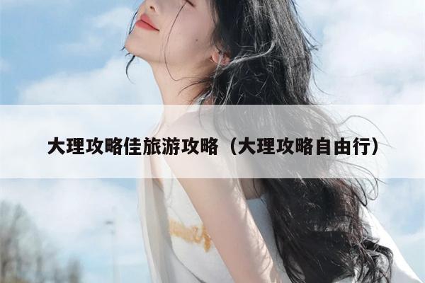 大理攻略佳旅游攻略（大理攻略自由行）