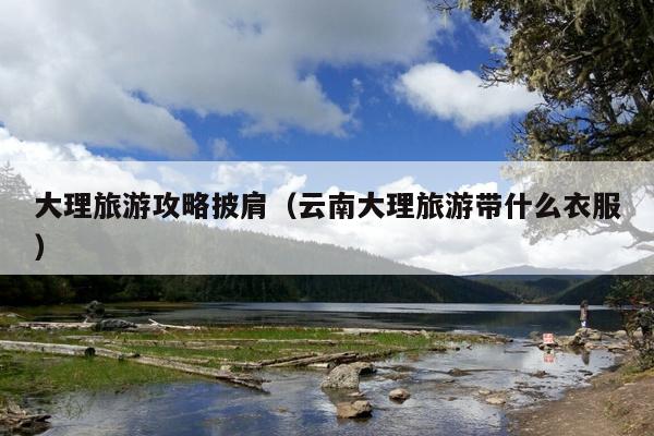 大理旅游攻略披肩（云南大理旅游带什么衣服）