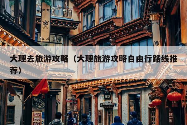 大理去旅游攻略（大理旅游攻略自由行路线推荐）