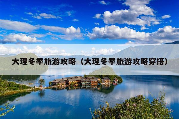 大理冬季旅游攻略（大理冬季旅游攻略穿搭）