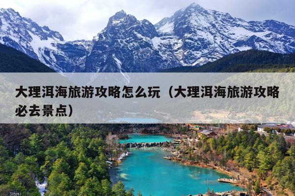 大理洱海旅游攻略怎么玩（大理洱海旅游攻略必去景点）