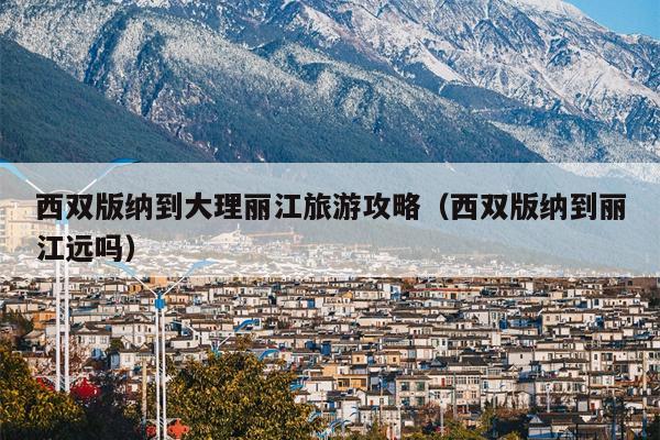 西双版纳到大理丽江旅游攻略（西双版纳到丽江远吗）