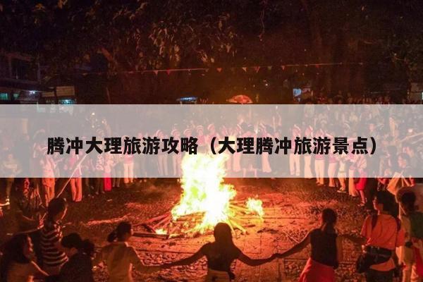 腾冲大理旅游攻略（大理腾冲旅游景点）