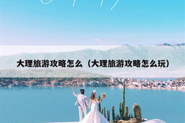 大理旅游攻略怎么（大理旅游攻略怎么玩）