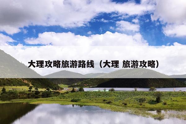 大理攻略旅游路线（大理 旅游攻略）