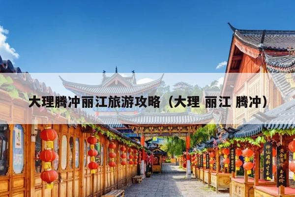 大理腾冲丽江旅游攻略（大理 丽江 腾冲）