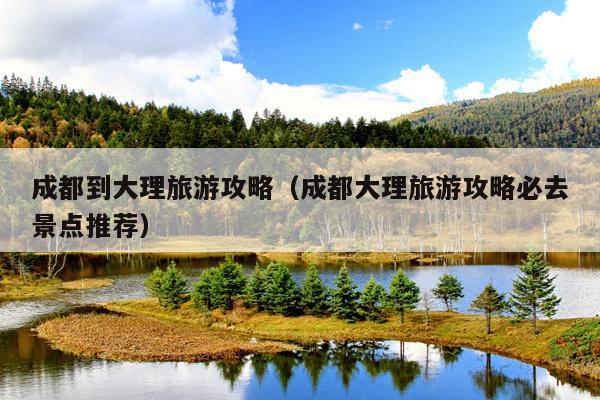 成都到大理旅游攻略（成都大理旅游攻略必去景点推荐）