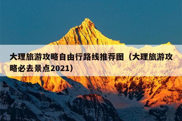 大理旅游攻略自由行路线推荐图（大理旅游攻略必去景点2021）