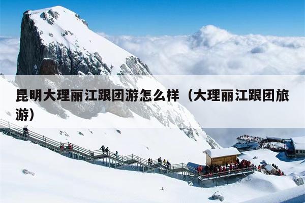 昆明大理丽江跟团游怎么样（大理丽江跟团旅游）