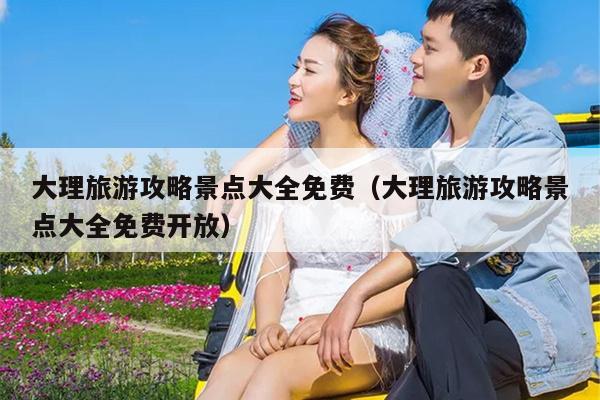 大理旅游攻略景点大全免费（大理旅游攻略景点大全免费开放）