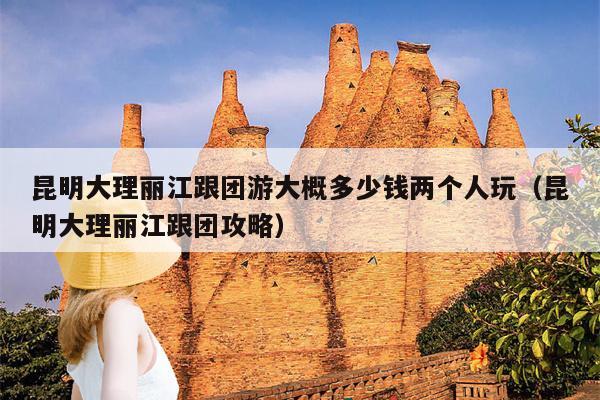 昆明大理丽江跟团游大概多少钱两个人玩（昆明大理丽江跟团攻略）