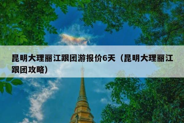 昆明大理丽江跟团游报价6天（昆明大理丽江跟团攻略）