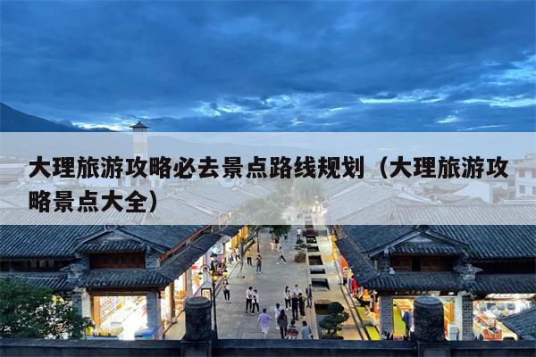 大理旅游攻略必去景点路线规划（大理旅游攻略景点大全）