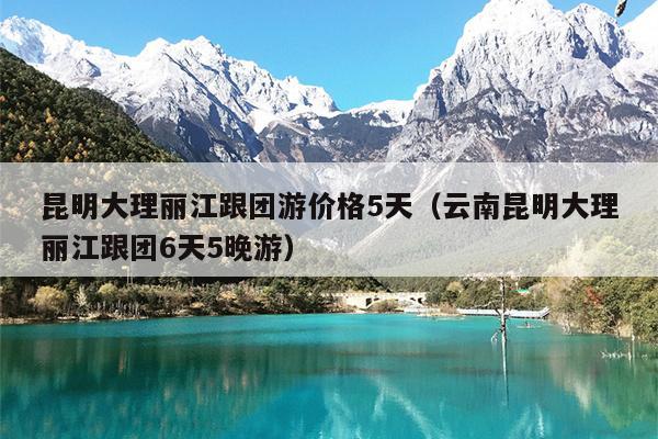 昆明大理丽江跟团游价格5天（云南昆明大理丽江跟团6天5晚游）