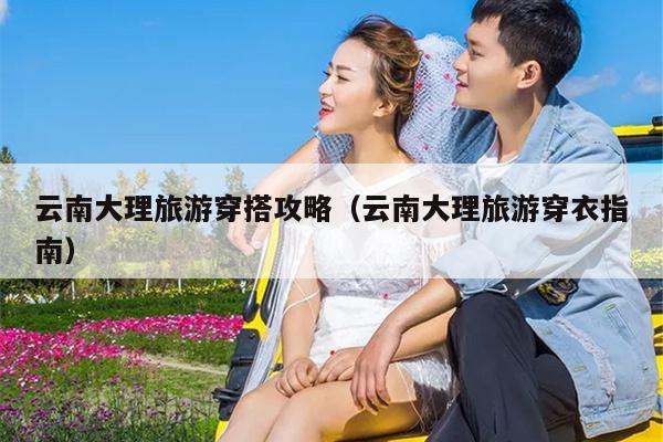 云南大理旅游穿搭攻略（云南大理旅游穿衣指南）