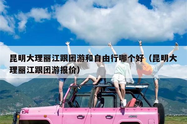 昆明大理丽江跟团游和自由行哪个好（昆明大理丽江跟团游报价）