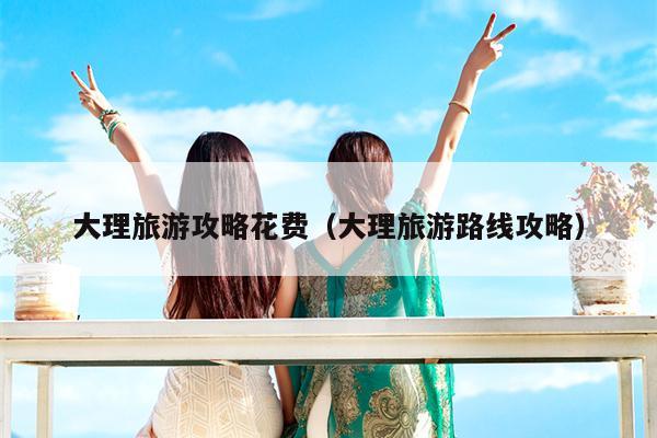 大理旅游攻略花费（大理旅游路线攻略）